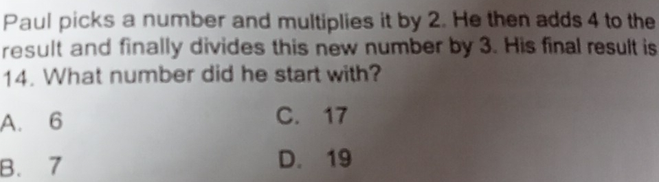 Paul picks a number and multiplies it by 2. He then adds 4 to the
result and finally divides this new number by 3. His final result is
14. What number did he start with?
A. 6 C. 17
B. 7
D. 19