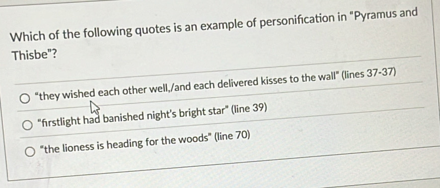 Which of the following quotes is an example of personification in “Pyramus and
Thisbe"?
“they wished each other well,/and each delivered kisses to the wall" (lines 37-37)
“firstlight had banished night’s bright star” (line 39)
“the lioness is heading for the woods” (line 70)