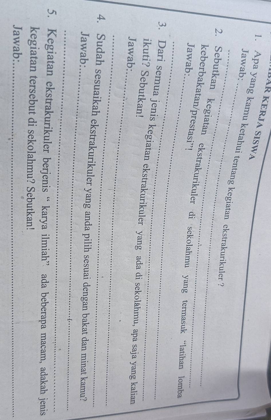 IBAR KERJA SISWA 
Jawab: 
_ 
1. Apa yang kamu ketahui tentang kegiatan ekstrakurikuler ? 
_ 
2. Sebutkan kegiatan ekstrakurikuler di sekolahmu yang termasuk “latihan lomba 
keberbakatan/prestasi”! 
Jawab: 
_ 
_ 
3. Dari semua jenis kegiatan ekstrakurikuler yang ada di sekolähmu, apa saja yang kalian 
ikuti? Sebutkan! 
Jawab: 
_ 
_ 
4. Sudah sesuaikah ekstrakurikuler yang anda pilih sesuai dengan bakat dan minat kamu? 
Jawab: 
_ 
5. Kegiatan ekstrakurikuler berjenis “ karya ilmiah” ada beberapa macam, adakah jenis 
kegiatan tersebut di sekolahmu? Sebutkan! 
Jawab:_