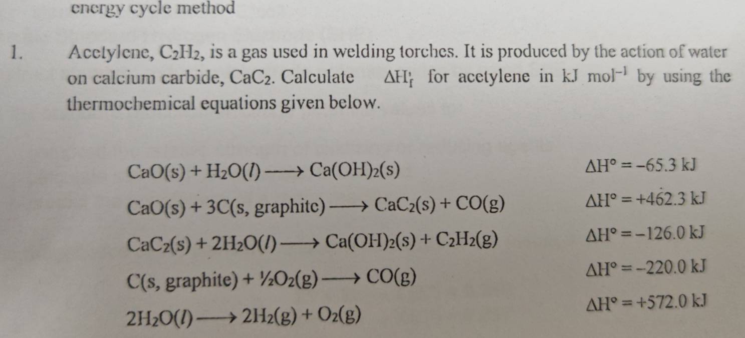 energy cycle method 
1. Acetylene, C_2H_2 , is a gas used in welding torches. It is produced by the action of water 
on calcium carbide, CaC_2. Calculate △ H_f' for acetylene in kJmol^(-1) by using the 
thermochemical equations given below.
CaO(s)+H_2O(l)to Ca(OH)_2(s)
△ H°=-65.3kJ
CaO(s)+3C(s,graphitc)to CaC_2(s)+CO(g)
△ H°=+462.3kJ
CaC_2(s)+2H_2O(l)to Ca(OH)_2(s)+C_2H_2(g)
△ H°=-126.0kJ
C(s,graphite)+1/2O_2(g)to CO(g)
△ H°=-220.0kJ
△ H°=+572.0kJ
2H_2O(l)to 2H_2(g)+O_2(g)