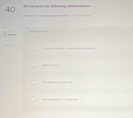 40 45 Interpret the following abbreviations...
interpret the following abbreviations: "The Pt is 5y/o."
0.5
poents
Multiple Choice
00:15:08
References
The prescription is 5 years under observation.
None of these.
The patient is 5 years old.
The prescription is 5 years old.