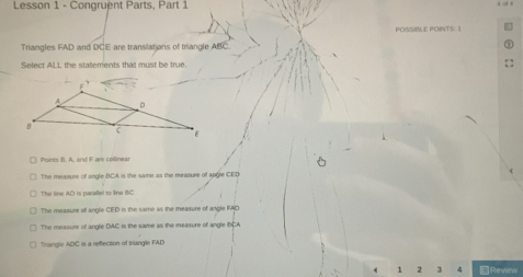 Lesson 1 - Congruent Parts, Part 1
POSSIBLE POINTS. 1
Triangles FAD and DCE are translatians of triangle ABC.
Select ALL the statements that must be true.
Points B. A, and F are collinear
The measure of angle BCA is the same as the measure of apgle CED
The line AD is parafel to line BC
The measure of angle CED is the same as the measure of angle FAD
The measure of angle DAC is the same as the measure of angle BCA
Trangle ADC is a reflection of triangle FAD
4 1 2 3 4 ≌Review