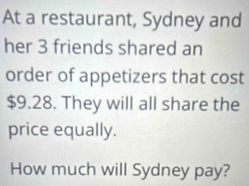 At a restaurant, Sydney and 
her 3 friends shared an 
order of appetizers that cost
$9.28. They will all share the 
price equally. 
How much will Sydney pay?