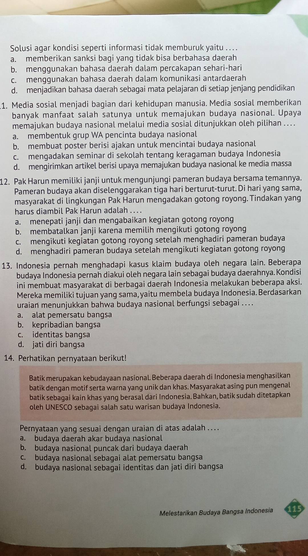 Solusi agar kondisi seperti informasi tidak memburuk yaitu .. . .
a. memberikan sanksi bagi yang tidak bisa berbahasa daerah
b. menggunakan bahasa daerah dalam percakapan sehari-hari
c. menggunakan bahasa daerah dalam komunikasi antardaerah
d. menjadikan bahasa daerah sebagai mata pelajaran di setiap jenjang pendidikan
1. Media sosial menjadi bagian dari kehidupan manusia. Media sosial memberikan
banyak manfaat salah satunya untuk memajukan budaya nasional. Upaya
memajukan budaya nasional melalui media sosial ditunjukkan oleh pilihan .. . .
a. membentuk grup WA pencinta budaya nasional
b. membuat poster berisi ajakan untuk mencintai budaya nasional
c. mengadakan seminar di sekolah tentang keragaman budaya Indonesia
d. mengirimkan artikel berisi upaya memajukan budaya nasional ke media massa
12. Pak Harun memiliki janji untuk mengunjungi pameran budaya bersama temannya.
Pameran budaya akan diselenggarakan tiga hari berturut-turut. Di hari yang sama,
masyarakat di lingkungan Pak Harun mengadakan gotong royong.Tindakan yang
harus diambil Pak Harun adalah ... .
a. menepati janji dan mengabaikan kegiatan gotong royong
b. membatalkan janji karena memilih mengikuti gotong royong
c. mengikuti kegiatan gotong royong setelah menghadiri pameran budaya
d. menghadiri pameran budaya setelah mengikuti kegiatan gotong royong
13. Indonesia pernah menghadapi kasus klaim budaya oleh negara lain. Beberapa
budaya Indonesia pernah diakui oleh negara lain sebagai budaya daerahnya. Kondisi
ini membuat masyarakat di berbagai daerah Indonesia melakukan beberapa aksi.
Mereka memiliki tujuan yang sama, yaitu membela budaya Indonesia. Berdasarkan
uraian menunjukkan bahwa budaya nasional berfungsi sebagai ..  .
a. alat pemersatu bangsa
b. kepribadian bangsa
c. identitas bangsa
d. jati diri bangsa
14. Perhatikan pernyataan berikut!
Batik merupakan kebudayaan nasional. Beberapa daerah di Indonesia menghasilkan
batik dengan motif serta warna yang unik dan khas. Masyarakat asing pun mengenal
batik sebagai kain khas yang berasal dari Indonesia. Bahkan, batik sudah ditetapkan
oleh UNESCO sebagai salah satu warisan budaya Indonesia.
Pernyataan yang sesuai dengan uraian di atas adalah .. . .
a. budaya daerah akar budaya nasional
b. budaya nasional puncak dari budaya daerah
c. budaya nasional sebagai alat pemersatu bangsa
d. budaya nasional sebagai identitas dan jati diri bangsa
Melestarikan Budaya Bangsa Indonesia 1