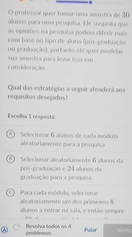 professor quer tomar uma amostra de 30
alunos para uma pesquisa. Ele suspeita que
as opiniões na pesquisa podem diferir mais
com base no tipo de aluno (pós-graduação
ou graduação), portanto ele quer modelar
sua amostra para levar isso em
consideração.
Qual das estratégias a seguir atenderá aos
requisitos desejados?
Escolha 1 resposta:
A Selecionar 6 alunos de cada módulo
aleatoriamente para a pesquisa.
Selecionar aleatoriamente 6 alunos da
pós-graduação e 24 alunos da
graduação para a pesquisa.
C Para cada módulo, selecionar
aleatoriamente um dos primeiros 8
alunos a entrar na sala, e então sempre
O( .
Resolva todos os 4 Pular Verifo
a problemas