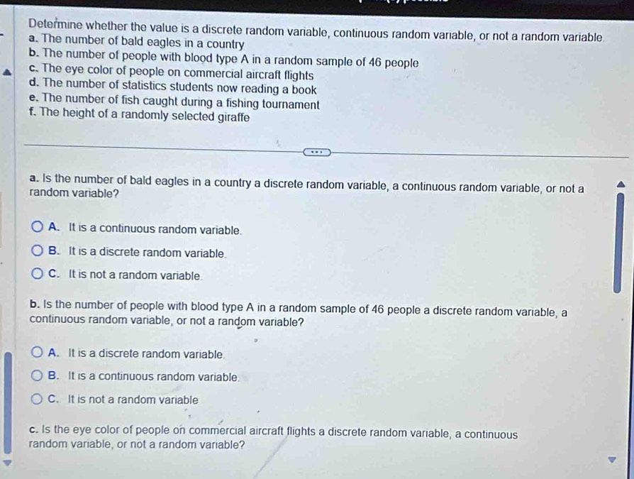 Determine whether the value is a discrete random variable, continuous random variable, or not a random variable
a. The number of bald eagles in a country
b. The number of people with blood type A in a random sample of 46 people
c. The eye color of people on commercial aircraft flights
d. The number of statistics students now reading a book
e. The number of fish caught during a fishing tournament
f. The height of a randomly selected giraffe
a. Is the number of bald eagles in a country a discrete random variable, a continuous random variable, or not a
random variable?
A. It is a continuous random variable.
B. It is a discrete random variable
C. It is not a random variable.
b. Is the number of people with blood type A in a random sample of 46 people a discrete random variable, a
continuous random variable, or not a random variable?
A. It is a discrete random variable.
B. It is a continuous random variable
C. It is not a random variable
c. Is the eye color of people on commercial aircraft flights a discrete random variable, a continuous
random variable, or not a random variable?