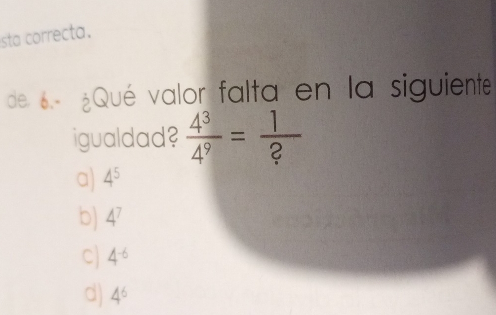 sta correcta.
de 6.- ¿Qué valor falta en la siguiente
igualdad?  4^3/4^9 = 1/? 
a) 4^5
b) 4^7
C) 4^(-6)
d) 4^6