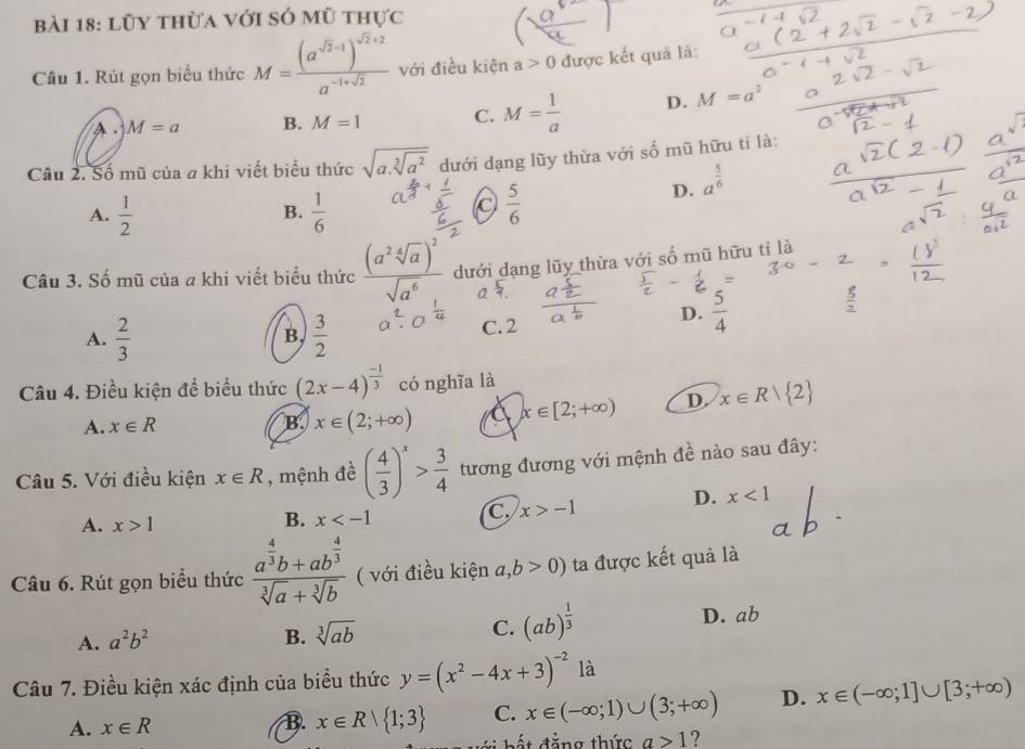 lũy thừa với só mũ thực
Câu 1. Rút gọn biểu thức M=frac (a^(sqrt(2)-1))^sqrt(2)+2a^(-1+sqrt(2)) với điều kiện a>0 được kết quả là:
A . M=a B. M=1 C. M= 1/a  D. M=a^2
Câu 2. Số mũ của a khi viết biểu thức sqrt(a.sqrt [3]a^2) dưới dạng lũy thừa với số mũ hữu tí là:
D. a^(frac 5)6
A.  1/2   1/6 
B.
 5/6 
Câu 3. Số mũ của a khi viết biểu thức frac (a^2sqrt[4](a))^2sqrt(a^6) dưới dạng lũy thừa với số mũ hữu tỉ là
A.  2/3   3/2  C. 2
D.  5/4 
B,
Câu 4. Điều kiện để biểu thức (2x-4)^ (-1)/3  có nghĩa là
A. x∈ R B. x∈ (2;+∈fty ) a x∈ [2;+∈fty ) D. x∈ Rvee  2
Câu 5. Với điều kiện x∈ R , mệnh đề ( 4/3 )^x> 3/4  tương đương với mệnh đề nào sau đây:
D. x<1</tex>
A. x>1
B. x
C x>-1
Câu 6. Rút gọn biểu thức frac a^(frac 4)3b+ab^(frac 4)3sqrt[3](a)+sqrt[3](b) ( với điều kiện a,b>0) ta được kết quả là
C.
B. sqrt[3](ab) (ab)^ 1/3 
A. a^2b^2 D. ab
Câu 7. Điều kiện xác định của biểu thức y=(x^2-4x+3)^-2 là
A. x∈ R B. x∈ R| 1;3 C. x∈ (-∈fty ;1)∪ (3;+∈fty ) D. x∈ (-∈fty ;1]∪ [3;+∈fty )
đ  ng thức a>1 ?