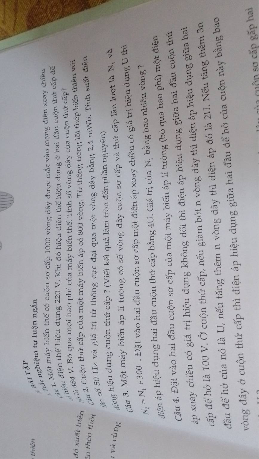 thiên
bài tậi
Trắc nghiệm tự luận ngắn
à 1. Một máy biến thế có cuộn sơ cấp 1000 vòng dây được mắc vào mạng điện xoay chiều
hiệu điện thế hiệu dụng 220 V. Khí đó hiệu điện thế hiệu dụng ở hai đầu cuộn thứ cấp đế
đó xuất hiện l à là 484 V. Bỏ qua mọi hao phí của máy biến thế. Tính số vòng dây của cuộn thứ cấp?
ên theo thời
Câu 2. Cuộn thứ cấp của một máy biến áp có 800 vòng. Từ thông trong lõi thép biến thiên với
sần số 50 Hz và giá trị từ thông cực đại qua một vòng dây bằng 2,4 mWb. Tính suất điện
1 và cùng động hiệu dụng cuộn thứ cấp ? (Viết kết quả làm tròn đến phần nguyên)
Câu 3. Một máy biến áp lí tưởng có số vòng dây cuộn sơ cấp và thứ cấp lần lượt là N_1 và
N_2=N_1+300. Đặt vào hai đầu cuộn sơ cấp một điện áp xoay chiều có giá trị hiệu dụng U thì
điện áp hiệu dụng hai đầu cuộn thứ cấp bằng 4U. Giá trị của N_I bằng bao nhiêu vòng ?
Câu 4. Đặt vào hai đầu cuộn sơ cấp của một máy biến áp lí tưởng (bỏ qua hao phí) một điện
áp xoay chiều có giá trị hiệu dụng không đổi thì điện áp hiệu dụng giữa hai đầu cuộn thứ
cấp để hở là 100 V. Ở cuộn thứ cấp, nếu giảm bớt n vòng dây thì điện áp hiệu dụng giữa hai
đầu để hở của nó là U, nếu tăng thêm n vòng dây thì điện áp đó là 2U. Nếu tăng thêm 3n
vòng đây ở cuộn thứ cấp thì điện áp hiệu dụng giữa hai đầu để hở của cuộn này bằng bao
u ộ n sơ  cấp gấp hai
