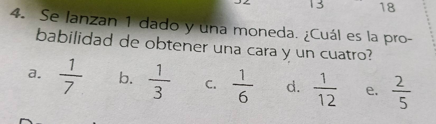 13
18
4. Se lanzan 1 dado y una moneda. ¿Cuál es la pro-
babilidad de obtener una cara y un cuatro?
a.  1/7 
b.  1/3 
C.  1/6 
d.  1/12  e.  2/5 