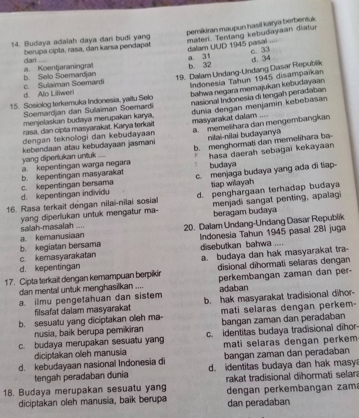 pemikiran maupun hasil karya berbentuk
14. Budaya adalah daya dari budi yang
materi. Tentang kebudayaan diatur
berupa cipta, rasa, dan karsa pendapat
dalam UUD 1945 pasal ....
c. 33
dari ....
a. Koentjaraningrat a. 31
b. Selo Soemardjan b. 32 d. 34
19. Dalam Undang-Undang Dasar Republik
c. Sulaiman Soemardi
Indonesia Tahun 1945 disampaikan
d. Alo Liliweri
bahwa negara memajukan kebudayaan
nasional Indonesia di tengah peradaban
15. Sosiolog terkemuka Indonesia, yaitu Selo
dunia dengan menjamin kebebasan
Soemardjan dan Sulaiman Soemardi
masyarakat dalam ....
menjelaskan budaya merupakan karya,
a. memelihara dan mengembangkan
rasa, dan cipta masyarakat. Karya terkait
dengan teknologi dan kebudayaan
kebendaan atau kebudayaan jasmani nilai-nilai budayanya
b. menghormati dan memelihara ba-
yang diperlukan untuk ....
hasa daerah sebagai kekayaan
a. kepentingan warga negara
 budaya
b. kepentingan masyarakat
c. menjaga budaya yang ada di tiap-
c. kepentingan bersama
d. kepentingan individu tiap wilayah
16. Rasa terkait dengan nilai-nilai sosial d. penghargaan terhadap budaya
yang diperlukan untuk mengatur ma- menjadi sangat penting, apalagi
salah-masalah .... beragam budaya
a. kemanusiaan 20. Dalam Undang-Undang Dasar Republik
b. kegiatan bersama  Indonesia Tahun 1945 pasal 28I juga
c. kemasyarakatan disebutkan bahwa ....
a. budaya dan hak masyarakat tra-
d. kepentingan
disional dihormati selaras dengan
17. Cipta terkait dengan kemampuan berpikir
dan mental untuk menghasilkan .... perkembangan zaman dan per-
adaban
a. ilmu pengetahuan dan sistem
filsafat dalam masyarakat b. hak masyarakat tradisional dihor-
mati selaras dengan perkem-
b. sesuatu yang diciptakan oleh ma-
nusia, baik berupa pemikiran bangan zaman dan peradaban
c. budaya merupakan sesuatu yang c. identitas budaya tradisional dihor-
mati selaras dengan perkem.
diciptakan oleh manusia
d. kebudayaan nasional Indonesia di bangan zaman dan peradaban
d. identitas budaya dan hak masya
tengah peradaban dunia
rakat tradisional dihormati selara
18. Budaya merupakan sesuatu yang
dengan perkembangan zama
diciptakan oleh manusia, baik berupa
dan peradaban