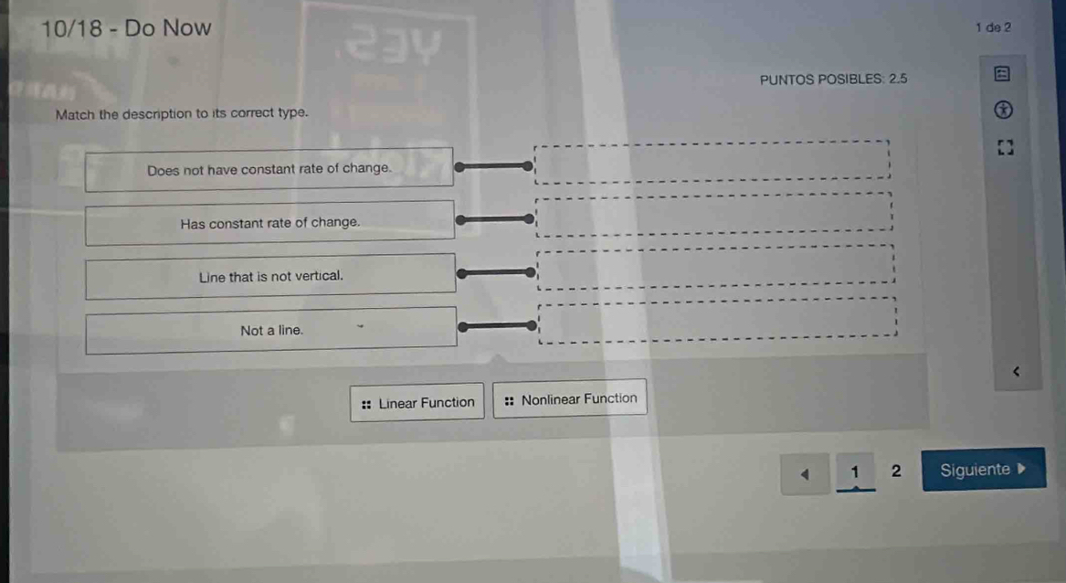 10/18 - Do Now 1 de 2
PUNTOS POSIBLES: 2.5
Match the description to its correct type.
Does not have constant rate of change.
Has constant rate of change.
Line that is not vertical.
Not a line.
:: Linear Function :: Nonlinear Function
2 Siguiente