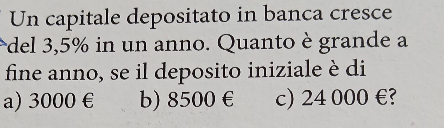 Un capitale depositato in banca cresce
del 3,5% in un anno. Quanto è grande a
fine anno, se il deposito iniziale è di
a) 3000 € b) 8500€ c) 24 000 €?