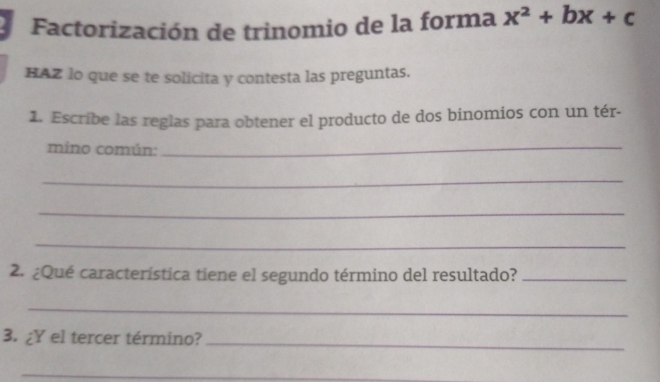 Factorización de trinomio de la forma x^2+bx+c
HAZ lo que se te solicita y contesta las preguntas. 
1. Escribe las reglas para obtener el producto de dos binomios con un tér- 
mino común:_ 
_ 
_ 
_ 
2. ¿Qué característica tiene el segundo término del resultado?_ 
_ 
3. ¿Y el tercer término?_ 
_