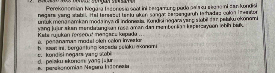 Bacalan teks benkut dengan saksama!
Perekonomian Negara Indonesia saat ini bergantung pada pelaku ekonomi dan kondisi
negara yang stabil. Hal tersebut tentu akan sangat berpengaruh terhadap calon investor
untuk menanamkan modalnya di Indonesia. Kondisi negara yang stabil dan pelaku ekonomi
yang jujur akan mendatangkan rasa aman dan memberikan kepercayaan lebih baik.
Kata rujukan tersebut mengacu kepada ....
a. penanaman modal oleh calon investor
b. saat ini, bergantung kepada pelaku ekonomi
c. kondisi negara yang stabil
d. pelaku ekonomi yang jujur
e. perekonomian Negara Indonesia