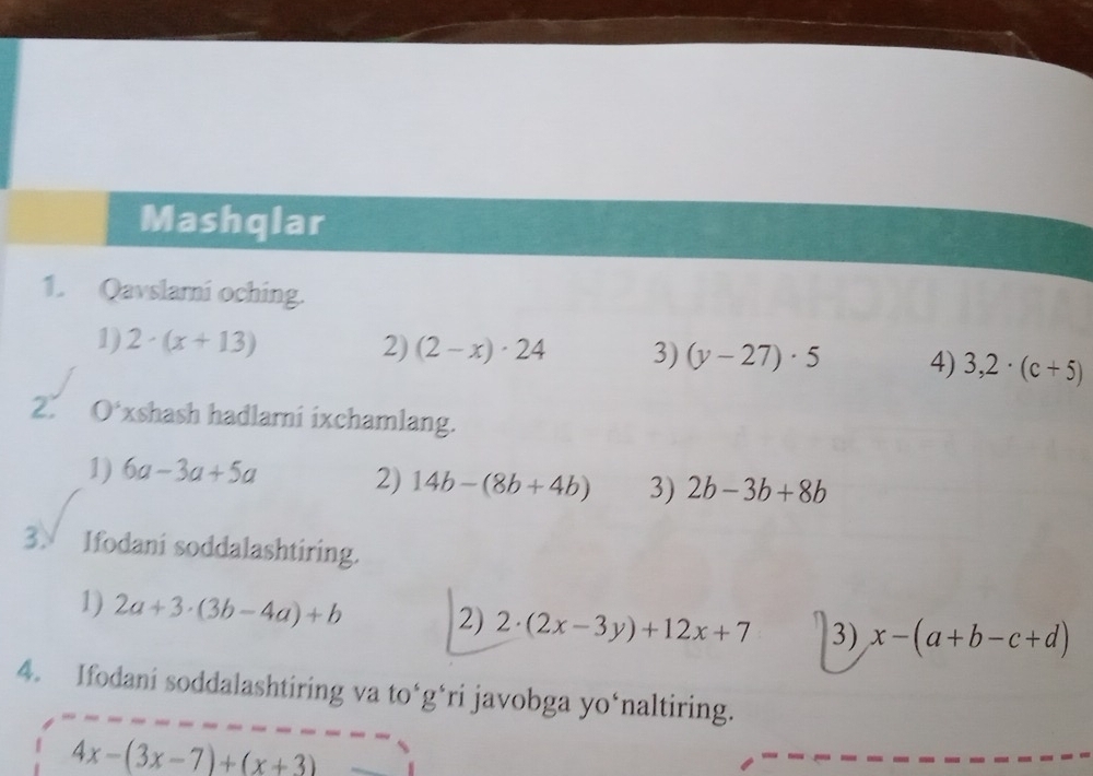 Mashqlar 
1. Qavslami oching. 
1) 2· (x+13) 2) (2-x)· 24 3) (y-27)· 5 4) 3,2· (c+5)
2. 0^s xshash hadlami ixchamlang. 
1) 6a-3a+5a 2) 14b-(8b+4b) 3) 2b-3b+8b
3√ Ifodani soddalashtiring. 
1) 2a+3· (3b-4a)+b 2) 2· (2x-3y)+12x+7 3) x-(a+b-c+d)
4. Ifodani soddalashtiring va to*g*ri javobga yo‘naltiring.
4x-(3x-7)+(x+3)