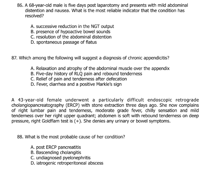 A 68-year-old male is five days post laparotomy and presents with mild abdominal
distention and nausea. What is the most reliable indicator that the condition has
resolved?
A. successive reduction in the NGT output
B. presence of hypoactive bowel sounds
C. resolution of the abdominal distention
D. spontaneous passage of flatus
87. Which among the following will suggest a diagnosis of chronic appendicitis?
A. Relaxation and atrophy of the abdominal muscle over the appendix
B. Five-day history of RLQ pain and rebound tenderness
C. Relief of pain and tenderness after defecation
D. Fever, diarrhea and a positive Markle's sign
A 43-year-old female underwent a particularly difficult endoscopic retrograde
cholangiopancreatography (ERCP) with stone extraction three days ago. She now complains
of right lumbar pain and tenderness, moderate grade fever, chilly sensation and mild
tenderness over her right upper quadrant; abdomen is soft with rebound tenderness on deep
pressure, right Goldflam test is (+). She denies any urinary or bowel symptoms.
88. What is the most probable cause of her condition?
A. post ERCP pancreatitis
B. Bascending cholangitis
C. undiagnosed pyelonephritis
D. iatrogenic retroperitoneal abscess