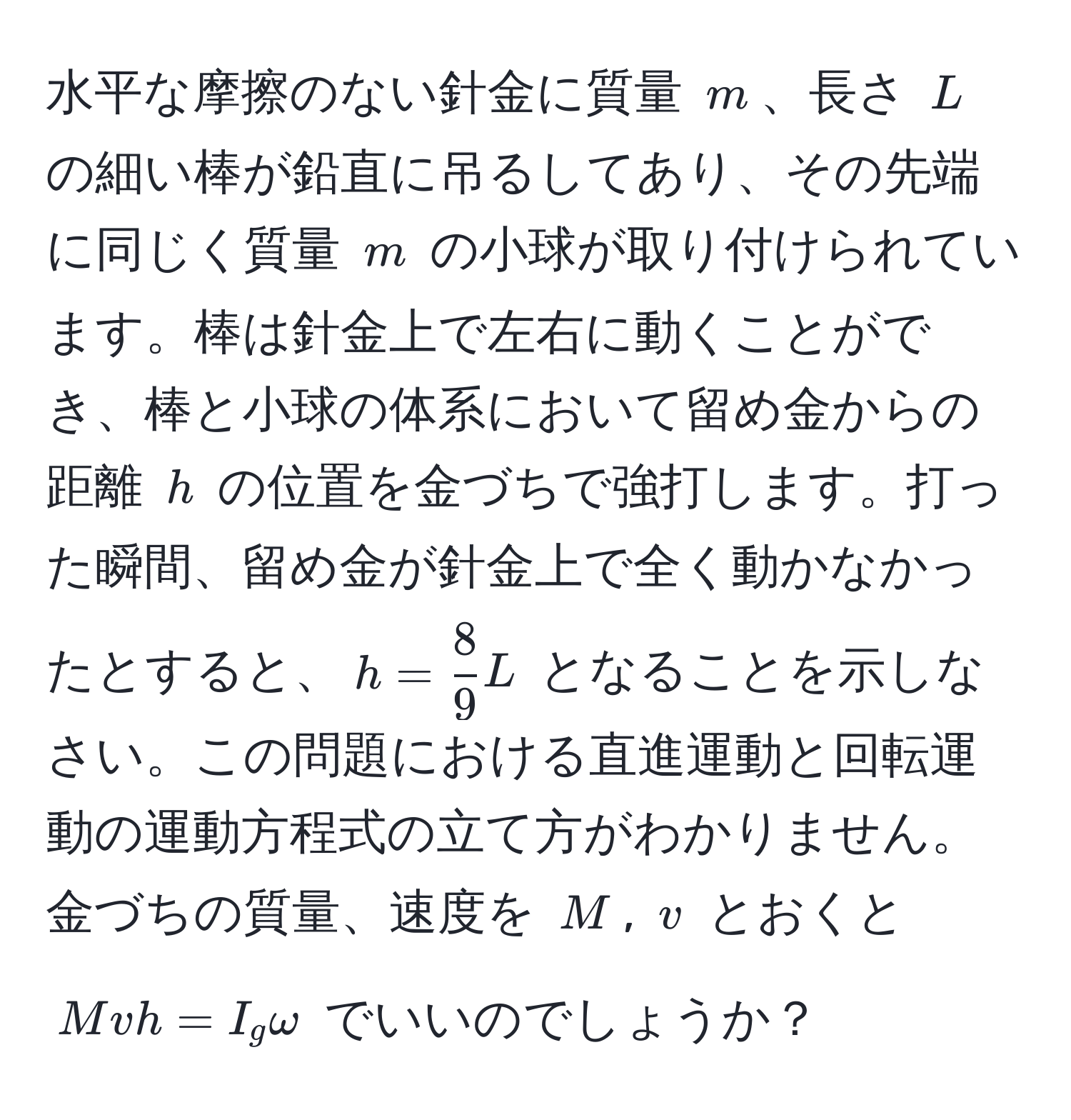 水平な摩擦のない針金に質量 $m$、長さ $L$ の細い棒が鉛直に吊るしてあり、その先端に同じく質量 $m$ の小球が取り付けられています。棒は針金上で左右に動くことができ、棒と小球の体系において留め金からの距離 $h$ の位置を金づちで強打します。打った瞬間、留め金が針金上で全く動かなかったとすると、$h =  8/9 L$ となることを示しなさい。この問題における直進運動と回転運動の運動方程式の立て方がわかりません。金づちの質量、速度を $M$, $v$ とおくと $Mvh = I_g omega$ でいいのでしょうか？