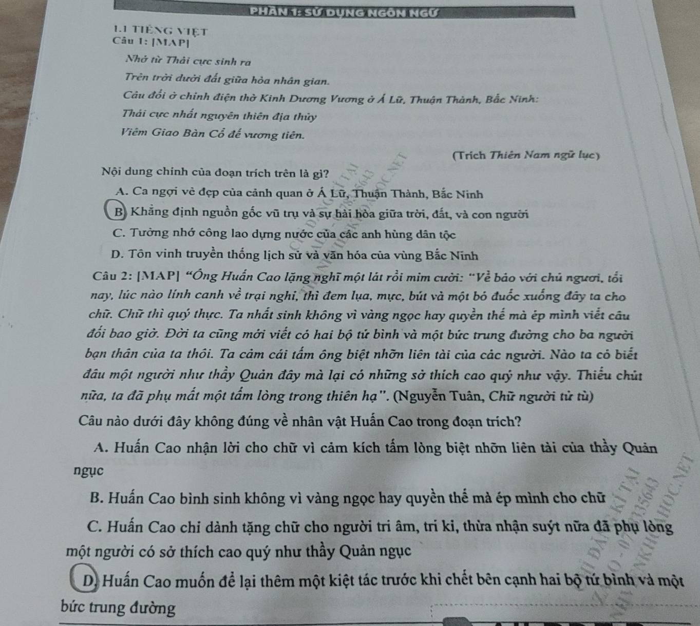 PHAN 1: Sử DụnG NgON NGư
11 tiếng việt
Câu 1: [MAP]
Nhớ từ Thải cực sinh ra
Trên trời dười đất giữa hỏa nhân gian.
Câu đổi ở chỉnh điện thờ Kinh Dương Vương ở Á Lữ, Thuận Thành, Bắc Ninh:
Thái cực nhất nguyên thiên địa thủy
Viêm Giao Bàn Cổ đế vương tiên.
(Trích Thiên Nam ngữ lục)
Nội dung chính của đoạn trích trên là gì?
A. Ca ngợi vẻ đẹp của cảnh quan ở Á Lữ, Thuận Thành, Bắc Ninh
B Khẳng định nguồn gốc vũ trụ và sự hải hòa giữa trời, đất, và con người
C. Tưởng nhớ công lao dựng nước của các anh hùng dân tộc
D. Tôn vinh truyền thống lịch sử và văn hóa của vùng Bắc Nĩnh
Câu 2: [MAP] “Ông Huấn Cao lặng nghĩ một lát rồi mim cười: “Về báo với chủ người, tổi
nay, lúc nào lính canh về trại nghi, thì đem lụa, mực, bút và một bó đuốc xuống đây ta cho
chữ. Chữ thì quý thực. Ta nhất sinh không vì vàng ngọc hay quyền thế mà ép mình viết câu
đối bao giờ. Đời ta cũng mới viết có hai bộ tứ bình và một bức trung đường cho ba người
bạn thân của ta thôi. Ta cảm cái tấm ông biệt nhỡn liên tài của các người. Nào ta có biết
đầu một người như thầy Quản đây mà lại có những sở thích cao quý như vậy. Thiếu chút
nữa, ta đã phụ mất một tấm lòng trong thiên hạ''. (Nguyễn Tuân, Chữ người tử tù)
Câu nào dưới đây không đúng về nhân vật Huấn Cao trong đoạn trích?
A. Huấn Cao nhận lời cho chữ vì cảm kích tấm lòng biệt nhỡn liên tài của thầy Quản
ngục
B. Huấn Cao bình sinh không vì vàng ngọc hay quyền thế mà ép mình cho chữ
C. Huấn Cao chi dành tặng chữ cho người tri âm, tri ki, thừa nhận suýt nữa đã phụ lòng
một người có sở thích cao quý như thầy Quản ngục
D. Huấn Cao muốn để lại thêm một kiệt tác trước khi chết bên cạnh hai bộ tứ bình và một
bức trung đường