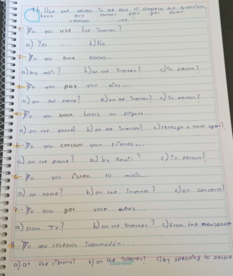 Use the vers in the box to compere the quesrions,
book boy comact pay gor ltsten
cebeGch Ube.
Do you use the interne?
b) No
2.-Do you boy books. .
() by mas ? b)on the sneroer? clen person?
3.-Do you pay your kus. . .
a) on the phone? b)on me ?nterner? c ) in person?
4Do you book horels or flights. .
a) on the phone? b) on the Pnresnes? c)tbrough a trove cgoor?
5--Do you contact your friends.
a) on the phone? b) by emaci ? () en person?
6- Po you listen to music. . .
a) at home? b) on the inerne, ? c)at concerts?
7-1o 4ou get your news. ..
a) from TV? b) on tne enterner? ()from the newsoocer
8. Po you reseatch ineormaton. . .
a at the 1?bary? b) on the Poferner? ()by speaking to people