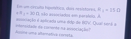 Em um circuito hipotético, dois resistores, R_1=15Omega
e R_2=30Omega , são associados em paralelo. À 
associação é aplicada uma ddp de 80V. Qual será a 
intensidade da corrente na associação? 
Assine uma alternativa correta.