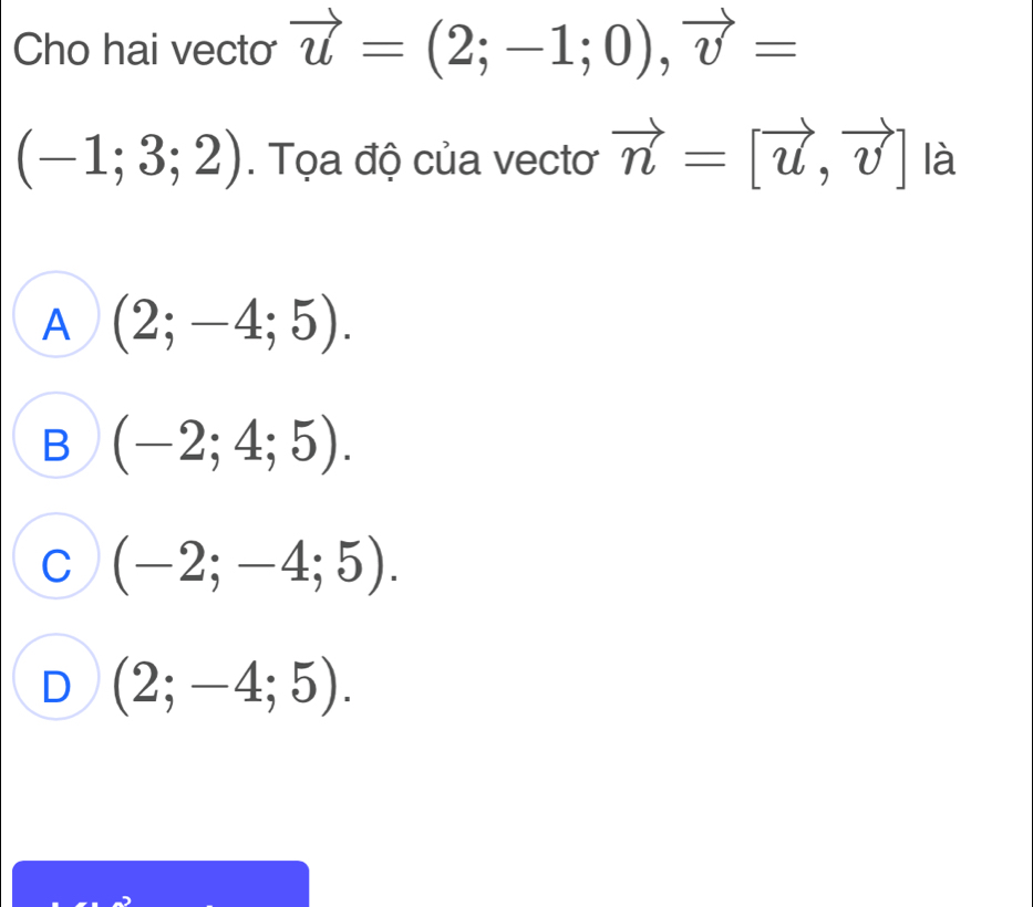 Cho hai vecto vector u=(2;-1;0), vector v=
(-1;3;2). Tọa độ của vectơ vector n=[vector u,vector v] là
A (2;-4;5).
B (-2;4;5).
^ (-2;-4;5).
D (2;-4;5).