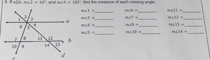 If a||b, m∠ 2=63° , and m∠ 9=105° , find the measure of each missing angle. 
_
m∠ 1= m∠ 6= _ m∠ 11= _
m∠ 3= _
m∠ 7= m∠ 12= _ 
_ 
_
m∠ 4=
_
m∠ 8= m∠ 13= _
m∠ 5= _
m∠ 10= _ m∠ 14= _ 
C