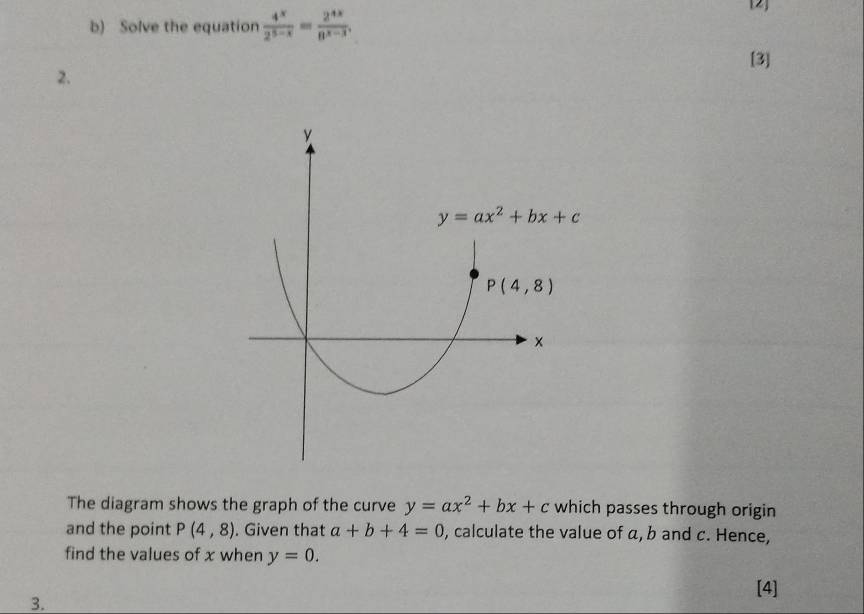 Solve the equation  4^x/2^(5-x) = 2^(4x)/8^(x-3) .
[2]
[3]
2.
The diagram shows the graph of the curve y=ax^2+bx+c which passes through origin
and the point P(4,8). Given that a+b+4=0 , calculate the value of a, b and c. Hence,
find the values of x when y=0.
[4]
3.