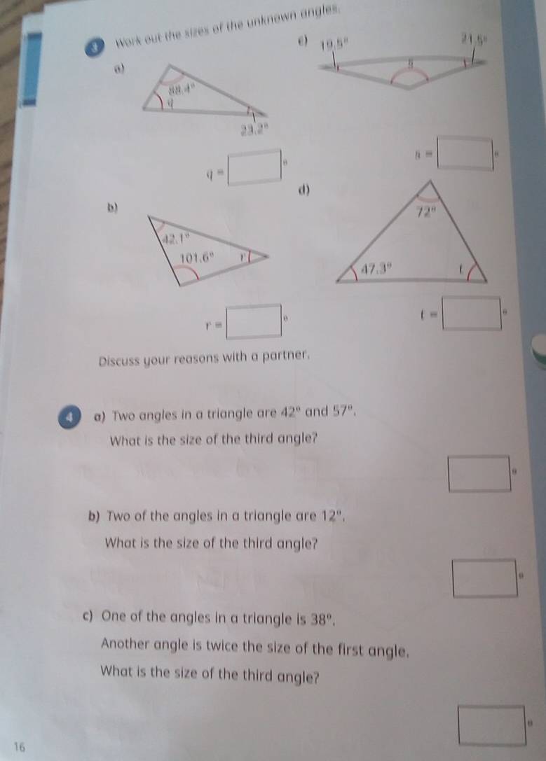 Work out the sizes of the unknown angles.
ω
n=□°
q=□° d)
b)
r=□°
t=□°
Discuss your reasons with a partner.
4 a) Two angles in a triangle are 42° and 57°.
What is the size of the third angle?
□°
b) Two of the angles in a triangle are 12°.
What is the size of the third angle?
□°
c) One of the angles in a triangle is 38°.
Another angle is twice the size of the first angle.
What is the size of the third angle?
16
□°