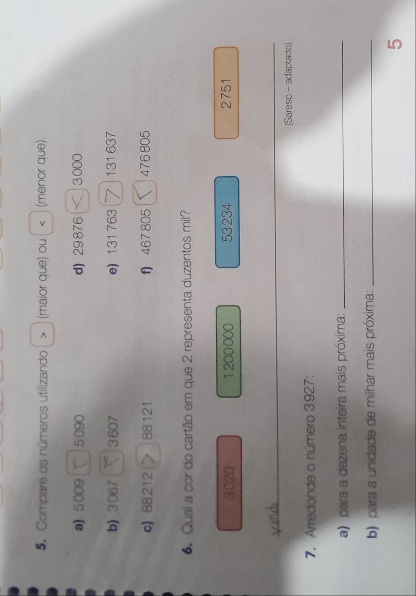 Compare os números utilizando > (maior que) ou < (menor que).
a) 5009 5090 d) 29 876 3000
b) 3067 3607 e) 131763 131 637
c) 88212 88 121 f) 467 805 476805
6. Qual a cor do cartão em que 2 representa duzentos mil?
3020 1200000 53 234 2751
_
_
(Saresp - adaptado)
7. Arredonde o número 3927 :
a) para a dezena inteira mais próxima:_
b) para a unidade de milhar mais próxima:_
5