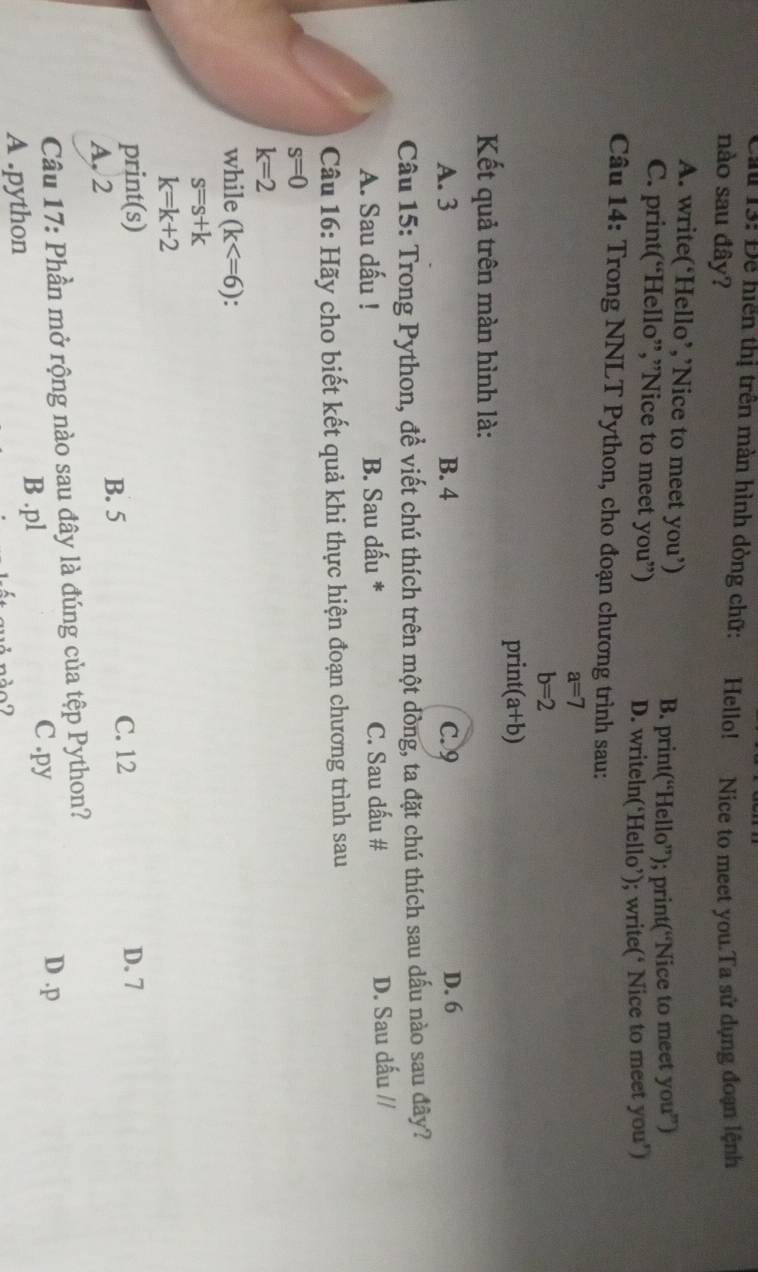 Cầu 13: Để hiên thị trên màn hình dòng chữ: Hello! Nice to meet you.Ta sử dụng đoạn lệnh
nào sau đây?
A. write(‘Hello’,’Nice to meet you’)
B. print(“Hello”); print(“Nice to meet you”)
C. print(“Hello”,”Nice to meet you”)
D. writeln(‘Hello’); write(‘ Nice to meet you’)
Câu 14: Trong NNLT Python, cho đoạn chương trình sau:
a=7
b=2
print(a+b)
Kết quả trên màn hình là:
A. 3 B. 4 C. 9 D. 6
Câu 15: Trong Python, để viết chú thích trên một dòng, ta đặt chú thích sau dấu nào sau đây?
A. Sau dấu ! B. Sau dấu * C. Sau dấu # D. Sau dấu //
Câu 16: Hãy cho biết kết quả khi thực hiện đoạn chương trình sau
s=0
k=2
while (k
s=s+k
k=k+2
print(s) C. 12 D. 7
A, 2 B. 5
Câu 17: Phần mở rộng nào sau đây là đúng của tệp Python?
A .python B . pl
C .py
D . p