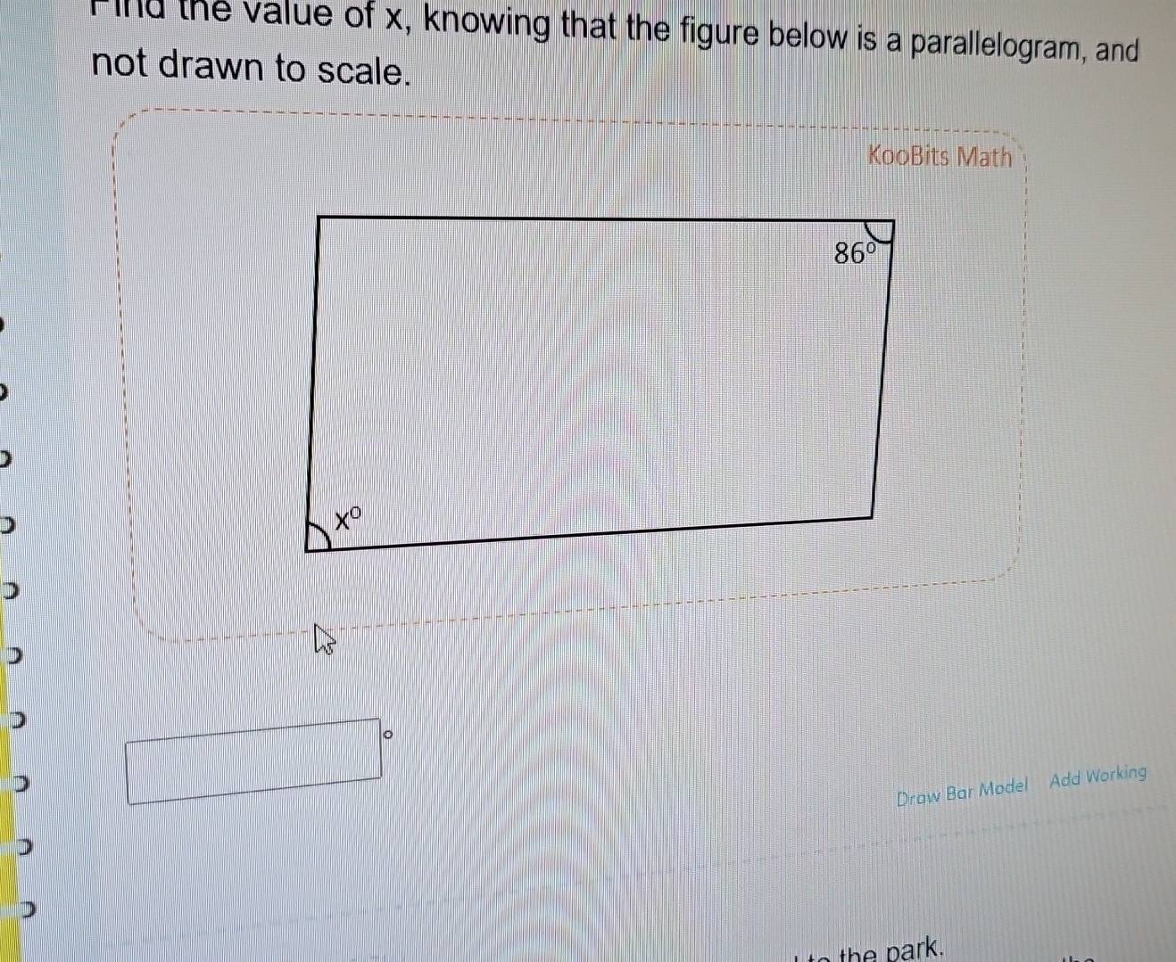 Find the value of x, knowing that the figure below is a parallelogram, and
not drawn to scale.
KooBits Math
D
)
)
Draw Bar Model Add Working
)
)
the  park.