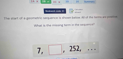 2A* 2B 2c* 2D 2E Summary 
Bookwork code: 2C Calculator 
allowed 
The start of a geometric sequence is shown below. All of the terms are positive. 
What is the missing term in the sequence?
7, □ , 252, . . .