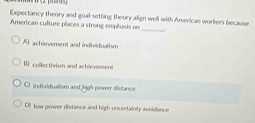 tion 8 (2 points)
Expectancy theory and goal-setting theory align well with American workers because
American culture places a strong emphasis on_
A) achievement and individualism
B) collectivism and achievement
C) individualism andäigh power distance
D) low power distance and high uncertainty avoidance