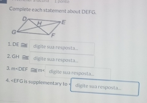 a lacuna 1 ponto 
Complete each statement about DEFG. 
1. DE ≌ digite sua resposta... 
2. GH ≌ digite sua resposta... 
3. m digite sua resposta... 
4. ∠ EFG is supplementary to ` digite sua resposta...