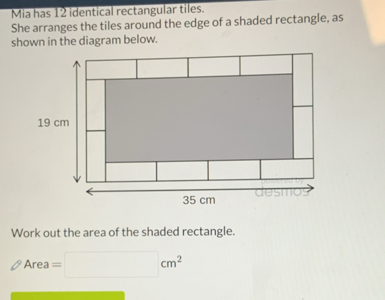 Mia has 12 identical rectangular tiles. 
She arranges the tiles around the edge of a shaded rectangle, as 
shown in the diagram below. 
Work out the area of the shaded rectangle. 
_  
Area Are =□ cm^2