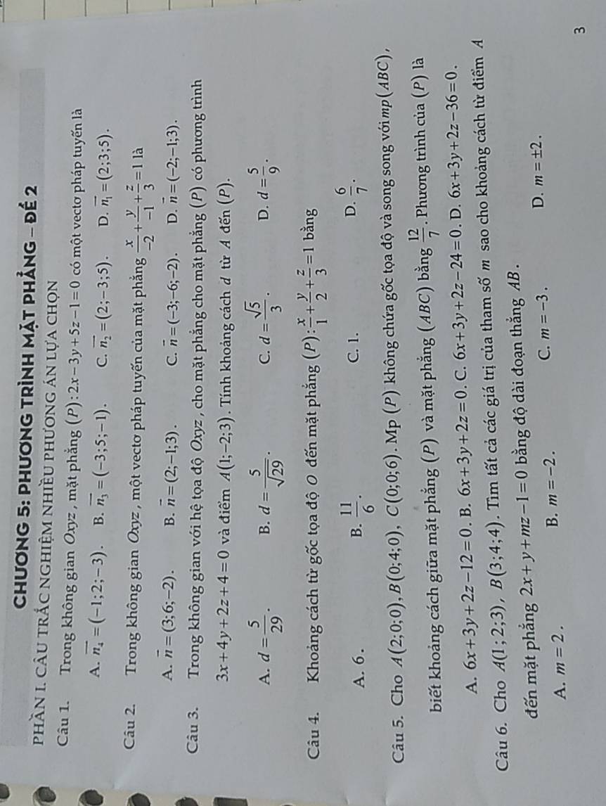 CHươNG 5: PHươNG TRÌNH MặT PHẳnG - đề 2
phầN 1. cÂU trắc nghiệm nhiều phương án lựa chọn
Câu 1. Trong không gian Oxyz , mặt phẳng (P): 2x-3y+5z-1=0 có một vectơ pháp tuyến là
A. overline n_4=(-1;2;-3). B. overline n_3=(-3;5;-1). C. overline n_2=(2;-3;5). D. overline n_1=(2;3;5).
Câu 2. Trong không gian Oxyz ,  một vectơ pháp tuyến của mặt phẳng  x/-2 + y/-1 + z/3 =11a
A. vector n=(3;6;-2). B. vector n=(2;-1;3). C. overline n=(-3;-6;-2). D. vector n=(-2;-1;3).
Câu 3. Trong không gian với hệ tọa độ Oxyz , cho mặt phẳng cho mặt phẳng (P) có phương trình
3x+4y+2z+4=0 và điểm A(1;-2;3). Tính khoảng cách d từ A đến (P).
A. d= 5/29 . B. d= 5/sqrt(29) . d= sqrt(5)/3 . D. d= 5/9 .
C.
Câu 4. Khoảng cách từ gốc tọa độ 0 đến mặt phẳng (1 ): x/1 + y/2 + z/3 =1 bằng
A. 6 . B.  11/6 . C. 1. D.  6/7 .
Câu 5. Cho A(2;0;0),B(0;4;0),C(0;0;6). Mp (P) không chứa gốc tọa độ và song song với mp (ABC),
biết khoảng cách giữa mặt phẳng (P) và mặt phẳng (ABC) bằng  12/7 . Phương trình của (P) là
A. 6x+3y+2z-12=0. B. 6x+3y+2z=0. C. 6x+3y+2z-24=0. D. 6x+3y+2z-36=0.
Câu 6. Cho A(1;2;3),B(3;4;4). Tìm tất cả các giá trị của tham số m sao cho khoảng cách từ điểm A
đến mặt phẳng 2x+y+mz-1=0 bằng độ dài đoạn thắng AB .
C. m=-3.
D. m=± 2.
A. m=2.
B. m=-2.
3