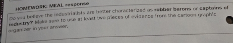 HOMEWORK: MEAL response 
Do you believe the industrialists are better characterized as robber barons or captains of 
industry? Make sure to use at least two pieces of evidence from the cartoon graphic 
organizer in your answer.