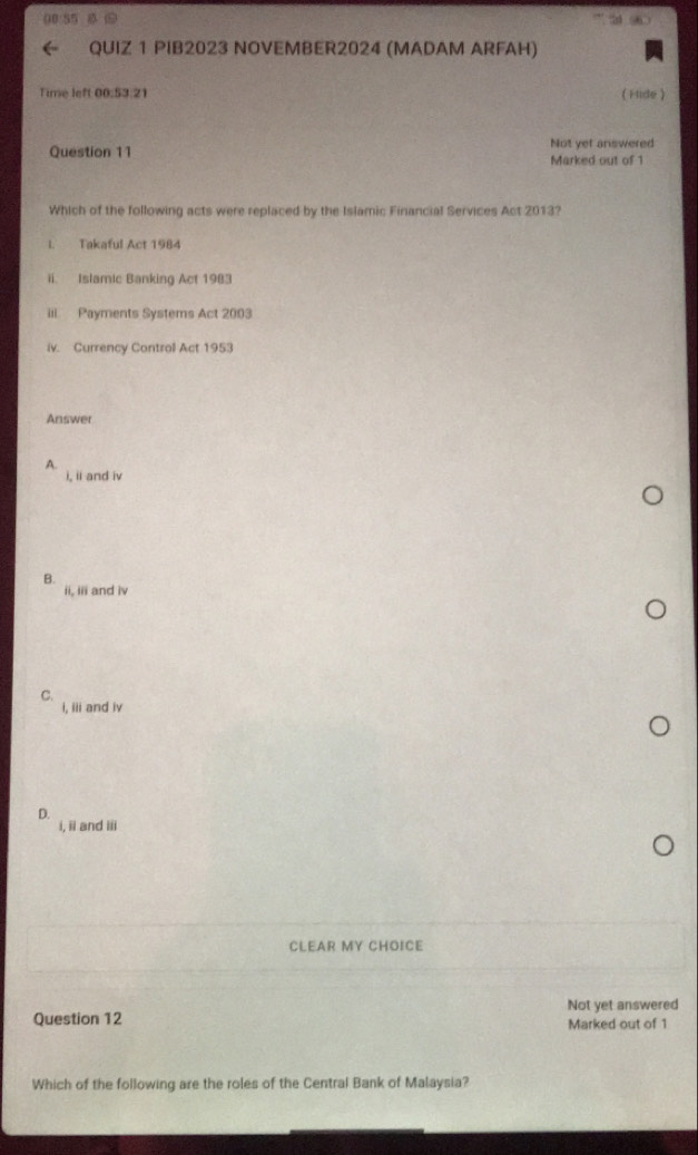00 55
QUIZ 1 PIB2023 NOVEMBER2024 (MADAM ARFAH)
Time left 00:53:21 ( Hide )
Question 11 Not yet answered
Marked out of 1
Which of the following acts were replaced by the Islamic Financial Services Act 2013?
I. Takaful Act 1984
ii. Islamic Banking Act 1983
iii Payments Systems Act 2003
iv. Currency Control Act 1953
Answer
A.
i, ii and iv
B.
ii, iii and iv
C.
i, iii and iv
D.
i, ii and iii
CLEAR MY CHOICE
Not yet answered
Question 12 Marked out of 1
Which of the following are the roles of the Central Bank of Malaysia?