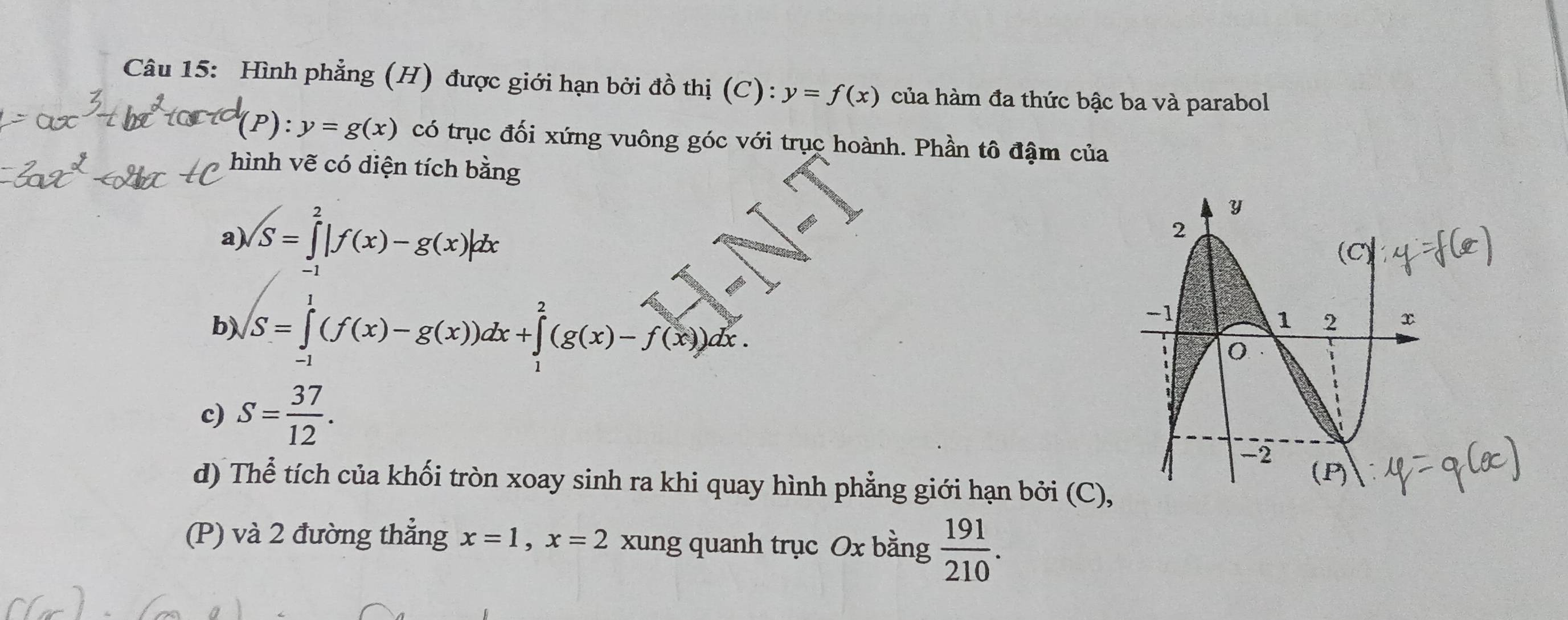 Hình phẳng (H) được giới hạn bởi đồ thị (C):y=f(x) của hàm đa thức bậc ba và parabol
(P):y=g(x) có trục đối xứng vuông góc với trục hoành. Phần tô đậm của 
hình vẽ có diện tích bằng 
a) ∈t S=∈tlimits _(-1)^2|f(x)-g(x)|dx
b) ∈t _(-1)^1(f(x)-g(x))dx+∈tlimits _1^(2(g(x)-f(x))dx. 
c) S=frac 37)12. 
d) Thể tích của khối tròn xoay sinh ra khi quay hình phẳng giới hạn bởi (C) 
(P) và 2 đường thẳng x=1, x=2 xung quanh trục Ox bằng  191/210 .