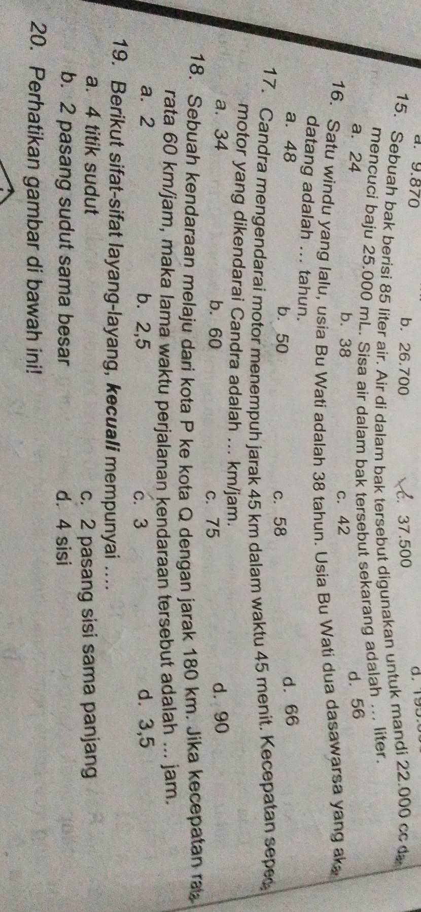 . 9.870 b. 26.700
C. 37.500
15. Sebuah bak berisi 85 liter air. Air di dalam bak tersebut digunakan untuk mandi 22.000 cc d
mencuci baju 25.000 mL. Sisa air dalam bak tersebut sekarang adalah ... liter.
a. 24 d. 56
b. 38 c. 42
16. Satu windu yang lalu, usia Bu Wati adalah 38 tahun. Usia Bu Wati dua dasawarsa yang ak
datang adalah ... tahun.
a. 48 d. 66
b. 50 c. 58
17. Candra mengendarai motor menempuh jarak 45 km dalam waktu 45 menit. Kecepatan sepe
motor yang dikendarai Candra adalah ... km/jam.
a. 34 b. 60 d. 90
c. 75
18. Sebuah kendaraan melaju dari kota P ke kota Q dengan jarak 180 km. Jika kecepatan ra
rata 60 km/jam, maka lama waktu perjalanan kendaraan tersebut adalah ... jam.
a. 2 b. 2,5 c. 3
d. 3,5
19. Berikut sifat-sifat layang-layang, kecuali mempunyai …..
a. 4 titik sudut c. 2 pasang sisi sama panjang
b. 2 pasang sudut sama besar d. 4 sisi
20. Perhatikan gambar di bawah ini!