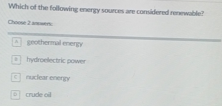 Which of the following energy sources are considered renewable?
Choose 2 answers:
A ` geothermal energy
s hydroelectric power
cnuclear energy
D crude oil