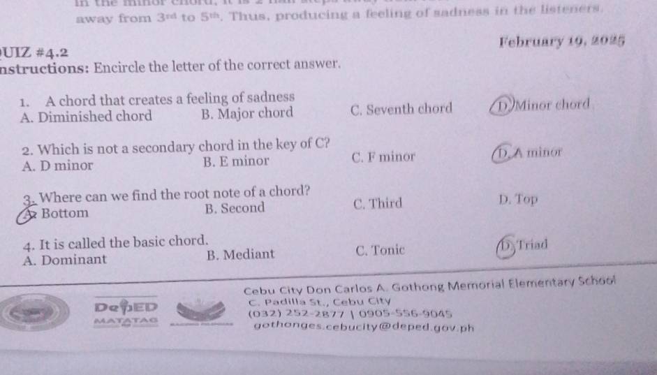 in the mnor chord,
away from 3^(rd) to 5^(th). Thus, producing a feeling of sadness in the listeners.
UIZ #4.2 February 19, 2025
nstructions: Encircle the letter of the correct answer.
1. A chord that creates a feeling of sadness
A. Diminished chord B. Major chord C. Seventh chord D Minor chord
2. Which is not a secondary chord in the key of C?
A. D minor B. E minor C. F minor D. A minor
3. Where can we find the root note of a chord? D. Top
Bottom B. Second C. Third
4. It is called the basic chord.
A. Dominant B. Mediant C. Tonic DTriad
Cebu City Don Carlos A. Gothong Memorial Elementary School
DeuED C. Padilla St., Cebu City
(032) 252-2877 | 0905-556-9045
matatas gothonges.cebucity@deped.gov.ph