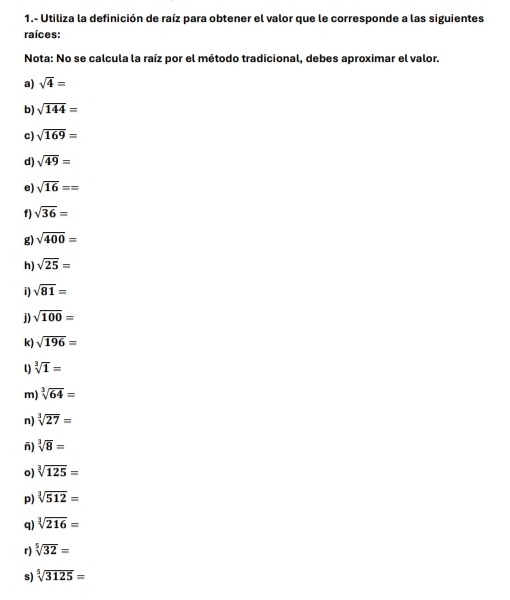 1.- Utiliza la definición de raíz para obtener el valor que le corresponde a las siguientes 
raíces: 
Nota: No se calcula la raíz por el método tradicional, debes aproximar el valor. 
a) sqrt(4)=
b) sqrt(144)=
c) sqrt(169)=
d) sqrt(49)=
e) sqrt(16)==
f) sqrt(36)=
g) sqrt(400)=
h) sqrt(25)=
i) sqrt(81)=
sqrt(100)=
k) sqrt(196)=
l) sqrt[3](1)=
m) sqrt[3](64)=
n) sqrt[3](27)=
ñ) sqrt[3](8)=
o) sqrt[3](125)=
p) sqrt[3](512)=
q) sqrt[3](216)=
r) sqrt[5](32)=
s) sqrt[5](3125)=