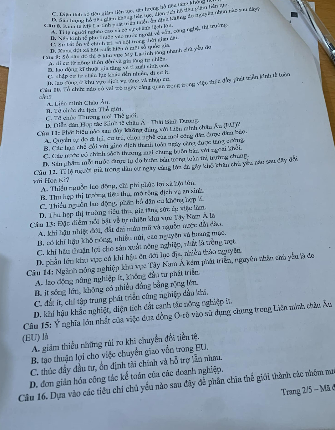 C. Diên tích hồ tiêu giảm liên tục, sản lượng hồ tiêu tăng không uỹ
D. Sản lượng hồ tiêu giảm không liên tục, diện tích hồ tiêu giảm liên tục.
Cầu 8. Kinh tế Mỹ La-tinh phát triển thiếu ổn định không do nguyên nhân nào sau đây?
A. Tỉ lê người nghèo cao và có sự chênh lệch lớn.
B. Nền kinh tế phụ thuộc vào nước ngoài về vốn, công nghệ, thị trường.
C. Sự bất ồn về chính trị, xã hội trong thời gian dài.
D. Xung đột xã hội xuất hiện ở một số quốc gia.
Câu 9: Số dân đô thị ở khu vực Mỹ La-tinh tăng nhanh chủ yếu do
A. di cư từ nông thôn đến và gia tăng tự nhiên.
B. lao động kĩ thuật gia tăng và tỉ suất sinh cao.
C. nhập cư từ châu lục khác đến nhiều, di cư ít.
D. lao động ở khu vực dịch vụ tăng và nhập cư.
Câu 10. Tổ chức nào có vai trò ngày càng quan trọng trong việc thúc đẩy phát triển kinh tế toàn
cầu?
A. Liên minh Châu Âu.
B. Tổ chức du lịch Thế giới.
C. Tổ chức Thương mại Thế giới.
D. Diễn đàn Hợp tác Kinh tế châu Á - Thái Bình Dương.
Câu 11: Phát biểu nào sau đây không đúng với Liên minh châu Âu (EU)?
A. Quyền tự dọ đị lại, cư trú, chọn nghề của mọi công dân được đảm bảo.
B. Các hạn chế đối với giao dịch thanh toán ngày càng được tăng cường.
C. Các nước có chính sách thương mại chung buôn bán với ngoài khối.
D. Sản phẩm mỗi nước được tự do buôn bán trong toàn thị trường chung.
Câu 12. Tỉ lệ người già trong dân cư ngày càng lớn đã gây khó khăn chủ yếu nào sau đây đối
với Hoa Kì?
A. Thiếu nguồn lao động, chi phí phúc lợi xã hội lớn.
B. Thu hẹp thị trường tiêu thụ, mở rộng dịch vụ an sinh.
C. Thiếu nguồn lao động, phân bố dân cư không hợp lí.
D. Thu hẹp thị trường tiêu thụ, gia tăng sức ép việc làm.
Câu 13: Đặc điểm nổi bật về tự nhiên khu vực Tây Nam Á là
A. khí hậu nhiệt đới, đất đai màu mỡ và nguồn nước dồi dào.
B. có khí hậu khô nóng, nhiều núi, cao nguyên và hoang mạc.
C. khí hậu thuận lợi cho sản xuất nông nghiệp, nhất là trồng trọt.
D. phần lớn khu vực có khí hậu ôn đới lục địa, nhiều thảo nguyên.
Câu 14: Ngành nông nghiệp khu vực Tây Nam Á kém phát triển, nguyên nhân chủ yếu là do
A. lao động nông nghiệp ít, không đầu tư phát triển.
B. ít sông lớn, không có nhiều đồng bằng rộng lớn.
C. đất ít, chỉ tập trung phát triển công nghiệp dầu khí.
D. khí hậu khắc nghiệt, diện tích đất canh tác nông nghiệp ít.
Câu 15: Ý nghĩa lớn nhất của việc đưa đồng Ơ-rô vào sử dụng chung trong Liên minh châu Âu
(EU) là
A. giảm thiểu những rủi ro khi chuyền đổi tiền tệ.
B. tạo thuận lợi cho việc chuyển giao vốn trong EU.
C. thúc đầy đầu tư, ổn định tài chính và hỗ trợ lẫn nhau.
D. đơn giản hóa công tác kế toán của các doanh nghiệp.
Câu 16. Dựa vào các tiêu chí chủ yếu nào sau đây để phân chia thế giới thành các nhóm nưc
Trang 2/5 - Mã ở