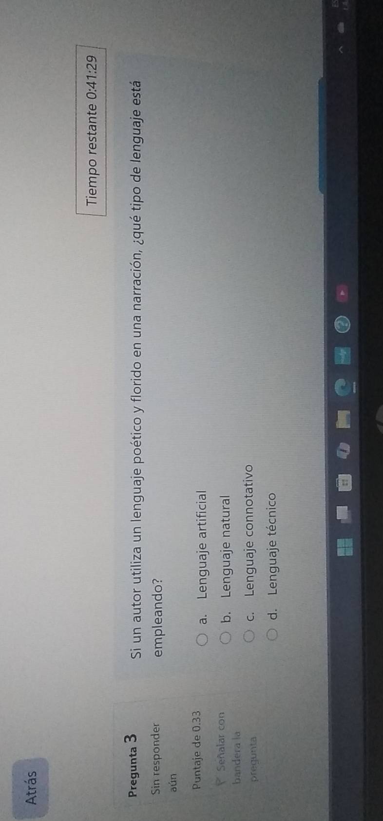 Atrás
Tiempo restante 0:41:29
Pregunta 3 Si un autor utiliza un lenguaje poético y florido en una narración, ¿qué tipo de lenguaje está
Sin responder empleando?
aún
Puntaje de 0.33
a. Lenguaje artificial
Señalar con
b. Lenguaje natural
bandera la
pregunta c. Lenguaje connotativo
d. Lenguaje técnico