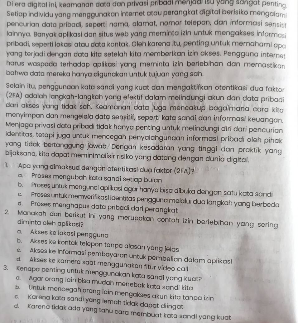 Di era digital ini, keamanan data dan privasi pribadi menjadi isu yang sangat penting.
Setiap individu yang menggunakan internet atau perangkat digital berisiko mengalami
pencurian data pribadi, seperti nama, alamat, nomor telepon, dan informasi sensitif
lainnya. Banyak aplikasi dan situs web yang meminta izin untuk mengakses informasi
pribadi, seperti lokasi atau data kontak. Oleh karena itu, penting untuk memahami apa
yang terjadi dengan data kita setelah kita memberikan izin akses. Pengguna internet
harus waspada terhadap aplikasi yang meminta izin berlebihan dan memastikan 
bahwa data mereka hanya digunakan untuk tujuan yang sah.
Selain itu, penggunaan kata sandi yang kuat dan mengaktifkan otentikasi dua faktor
(2FA) adalah langkah-langkah yang efektif dalam melindungi akun dan data pribadi
dari akses yang tidak sah. Keamanan data juga mencakup bagaimana cara kita
menyimpan dan mengelola data senșitif, seperti kata sandi dan informasi keuangan.
Menjaga privasi data pribadi tidak hanya penting untuk melindungi diri dari pencurian
identitas, tetapi juga untuk mencegah penyalahgunaan informasi pribadi oleh pihak
yang tidak bertanggung jawab. Dengan kesadaran yang tinggi dan praktik yang
bijaksana, kita dapat meminimalisir risiko yang datang dengan dunia digital.
1. Apa yang dimaksud dengan otentikasi dua faktor (2FA)?
a. Proses mengubah kata sandi setiap bulan
b. Proses untuk mengunci aplikasi agar hanya bisa dibuka dengan satu kata sandi
c. Proses untuk memverifikasi identitas pengguna melalui dua langkah yang berbeda
d. Proses menghapus data pribadi dari perangkat
2. Manakah dari berikut ini yang merupakan contoh izin berlebihan yang sering
diminta oleh aplikasi?
a. Akses ke lokasi pengguna
b. Akses ke kontak telepon tanpa alasan yang jelas
c. Akses ke informasi pembayaran untuk pembelian dalam aplikasi
d. Akses ke kamera saat menggunakan fitur video call
3. Kenapa penting untuk menggunakan kata sandi yang kuat?
a. Agar orang lain bisa mudah menebak kata sandi kita
b. Untuk mencegah orang lain mengakses akun kita tanpa izin
c. Karena kata sandi yang lemah tidak dapat diingat
d. Karena tidak ada yang tahu cara membuat kata sandi yang kuat