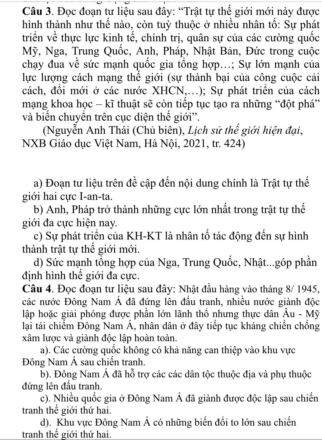 Đọc đoạn tư liệu sau đây: “Trật tự thế giới mới này được
hình thành như thế nào, còn tuỳ thuộc ở nhiều nhân tố: Sự phát
triển về thực lực kinh tế, chính trị, quân sự của các cường quốc
Mỹ, Nga, Trung Quốc, Anh, Pháp, Nhật Bản, Đức trong cuộc
chạy đua về sức mạnh quốc gia tổng hợp...; Sự lớn mạnh của
lực lượng cách mạng thể giới (sự thành bại của công cuộc cải
cách, đồi mới ở các nước XHCN,..); Sự phát triển của cách
mạng khoa học - kĩ thuật sẽ còn tiếp tục tạo ra những “đột phá”
và biến chuyển trên cục diện thế giới''.
(Nguyễn Anh Thái (Chủ biên), Lịch sử thế giới hiện đại,
NXB Giáo dục Việt Nam, Hà Nội, 2021, tr. 424)
a) Đoạn tư liệu trên đề cập đến nội dung chính là Trật tự thế
giới hai cực I-an-ta.
b) Anh, Pháp trở thành những cực lớn nhất trong trật tự thế
giới đa cực hiện nay.
c) Sự phát triển của KH-KT là nhân tố tác động đến sự hình
thành trật tự thể giới mới.
d) Sức mạnh tổng hợp của Nga, Trung Quốc, Nhật...góp phần
định hình thế giới đa cực.
Câu 4. Đọc đoạn tư liệu sau đây: Nhật đầu hàng vào tháng 8/ 1945,
các nước Đông Nam Á đã đứng lên đấu tranh, nhiều nước giành độc
lập hoặc giải phóng được phần lớn lãnh thổ nhưng thực dân Âu - Mỹ
lại tái chiếm Đông Nam Á, nhân dân ở đây tiếp tục kháng chiến chống
xâm lược và giành độc lập hoàn toàn.
a). Các cường quốc không có khả năng can thiệp vào khu vực
Đông Nam Á sau chiến tranh.
b). Đông Nam Á đã hỗ trợ các các dân tộc thuộc địa và phụ thuộc
đứng lên đấu tranh.
c). Nhiều quốc gia ở Đông Nam Á đã giành được độc lập sau chiến
tranh thể giới thứ hai.
d). Khu vực Đông Nam Á có những biến đồi to lớn sau chiến
tranh thế giới thứ hai.