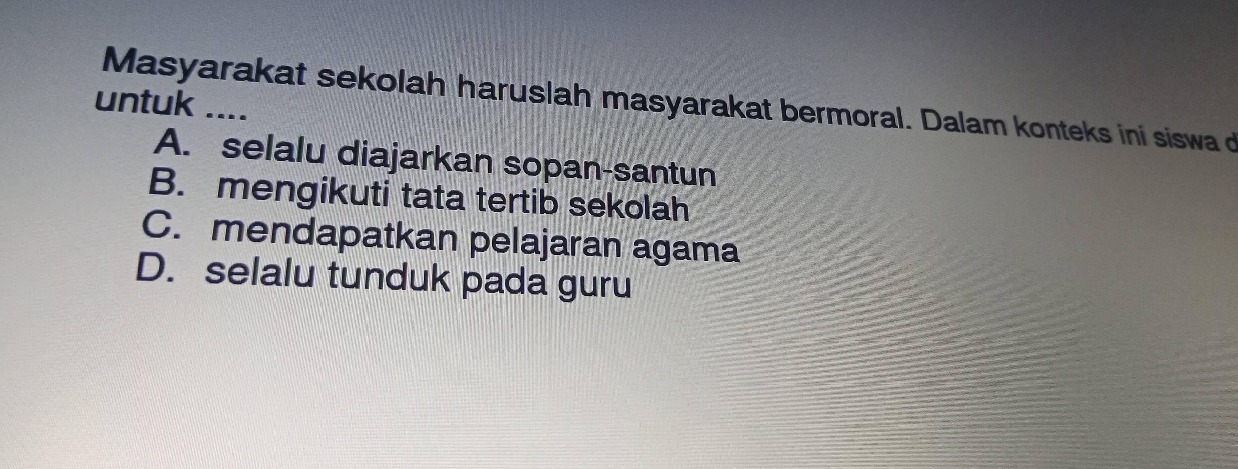 Masyarakat sekolah haruslah masyarakat bermoral. Dalam konteks ini siswa d
untuk ....
A. selalu diajarkan sopan-santun
B. mengikuti tata tertib sekolah
C. mendapatkan pelajaran agama
D. selalu tunduk pada guru