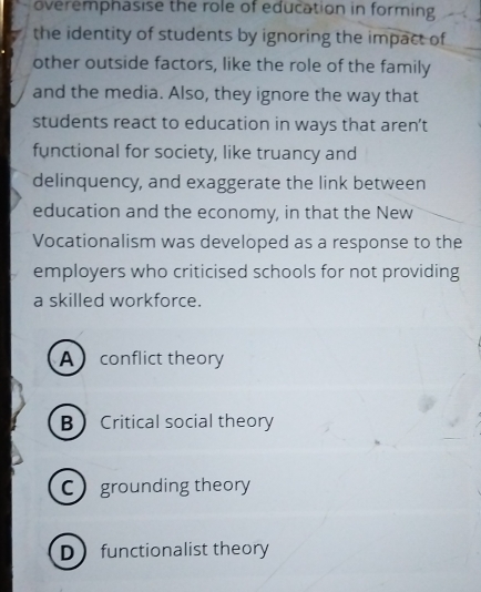 overemphasise the role of education in forming
the identity of students by ignoring the impact of
other outside factors, like the role of the family
and the media. Also, they ignore the way that
students react to education in ways that aren’t
functional for society, like truancy and
delinquency, and exaggerate the link between
education and the economy, in that the New
Vocationalism was developed as a response to the
employers who criticised schools for not providing
a skilled workforce.
A conflict theory
B Critical social theory
C grounding theory
Dfunctionalist theory